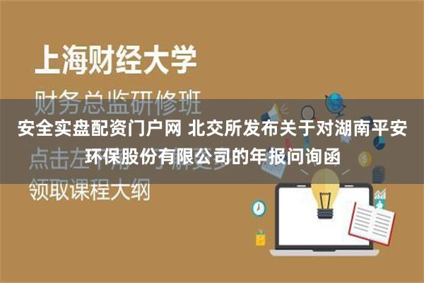 安全实盘配资门户网 北交所发布关于对湖南平安环保股份有限公司的年报问询函