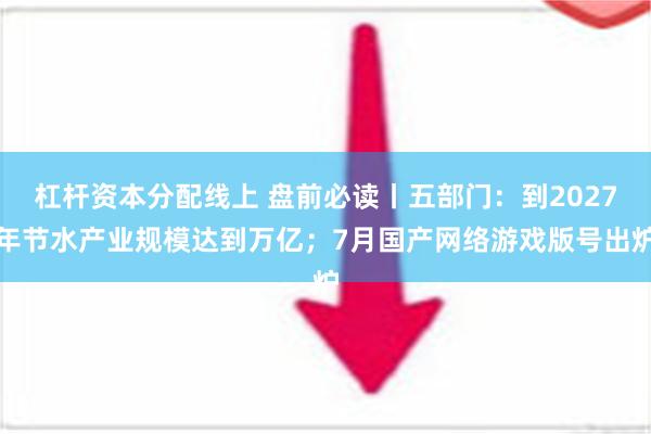 杠杆资本分配线上 盘前必读丨五部门：到2027年节水产业规模达到万亿；7月国产网络游戏版号出炉