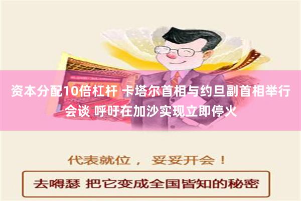 资本分配10倍杠杆 卡塔尔首相与约旦副首相举行会谈 呼吁在加沙实现立即停火