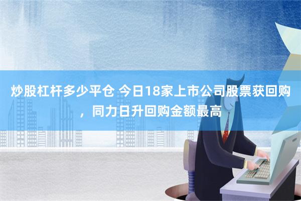 炒股杠杆多少平仓 今日18家上市公司股票获回购，同力日升回购金额最高