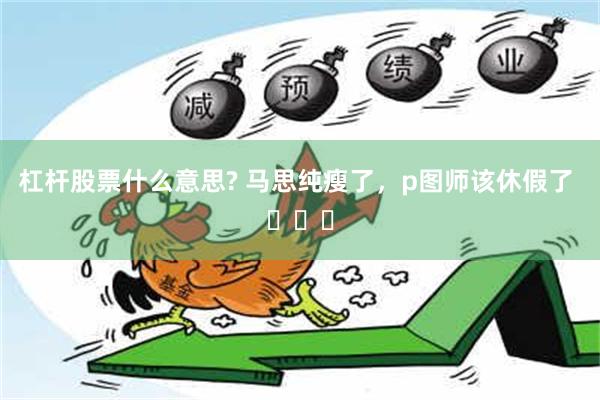 杠杆股票什么意思? 马思纯瘦了，p图师该休假了 ​​​