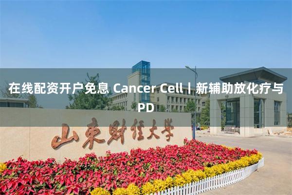 在线配资开户免息 Cancer Cell丨新辅助放化疗与PD