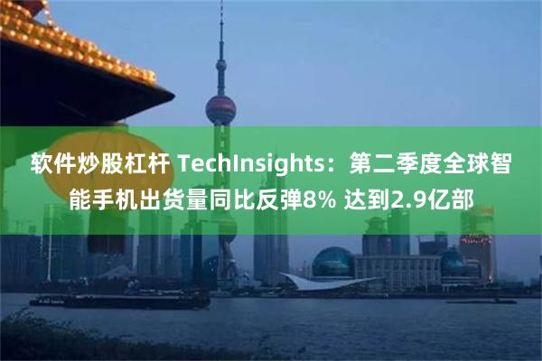 软件炒股杠杆 TechInsights：第二季度全球智能手机出货量同比反弹8% 达到2.9亿部