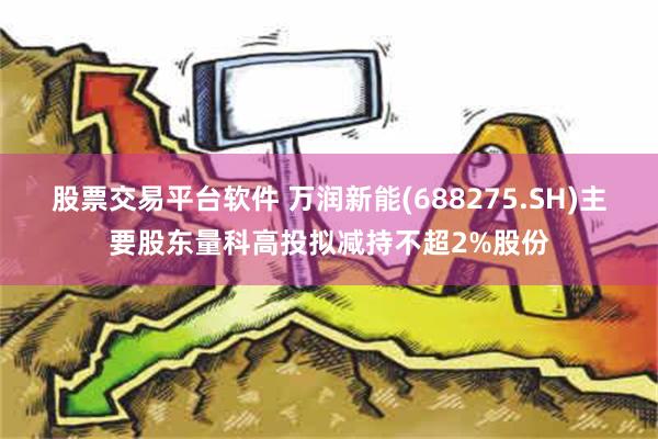 股票交易平台软件 万润新能(688275.SH)主要股东量科高投拟减持不超2%股份