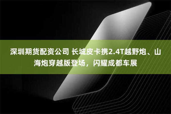 深圳期货配资公司 长城皮卡携2.4T越野炮、山海炮穿越版登场，闪耀成都车展