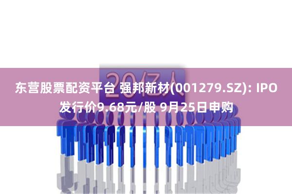 东营股票配资平台 强邦新材(001279.SZ): IPO发行价9.68元/股 9月25日申购