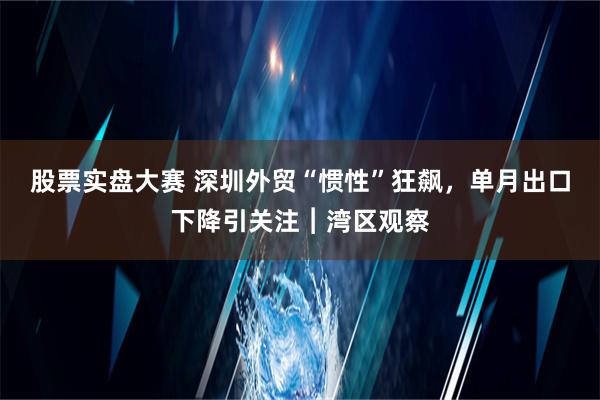 股票实盘大赛 深圳外贸“惯性”狂飙，单月出口下降引关注︱湾区观察