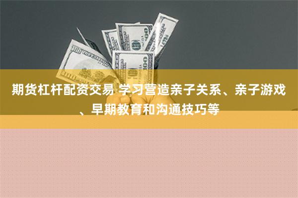 期货杠杆配资交易 学习营造亲子关系、亲子游戏、早期教育和沟通技巧等