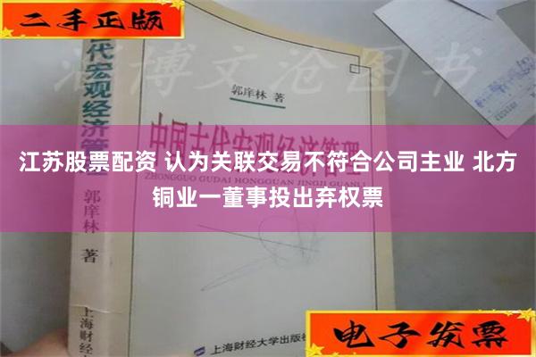 江苏股票配资 认为关联交易不符合公司主业 北方铜业一董事投出弃权票