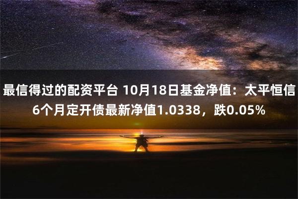 最信得过的配资平台 10月18日基金净值：太平恒信6个月定开债最新净值1.0338，跌0.05%