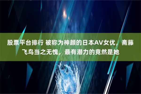 股票平台排行 被称为神颜的日本AV女优，斋藤飞鸟当之无愧，最有潜力的竟然是她