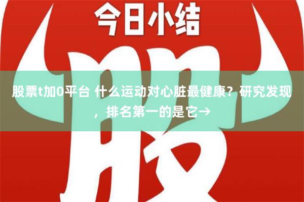 股票t加0平台 什么运动对心脏最健康？研究发现，排名第一的是它→