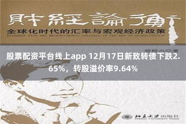 股票配资平台线上app 12月17日新致转债下跌2.65%，转股溢价率9.64%