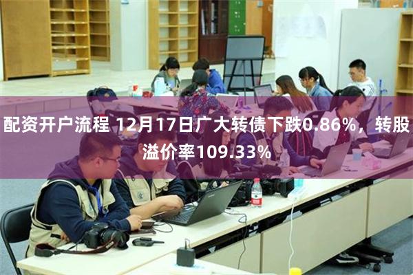 配资开户流程 12月17日广大转债下跌0.86%，转股溢价率109.33%