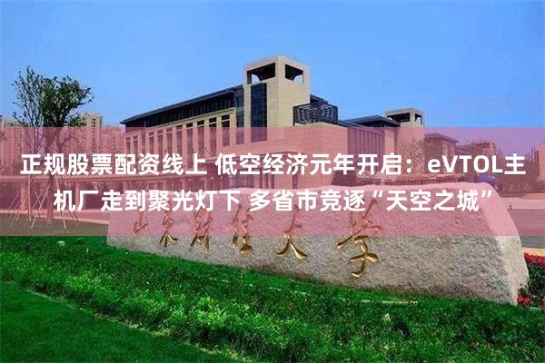 正规股票配资线上 低空经济元年开启：eVTOL主机厂走到聚光灯下 多省市竞逐“天空之城”