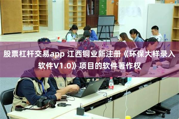 股票杠杆交易app 江西铜业新注册《环保大样录入软件V1.0》项目的软件著作权